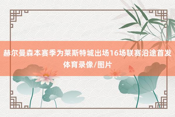 赫尔曼森本赛季为莱斯特城出场16场联赛沿途首发体育录像/图片