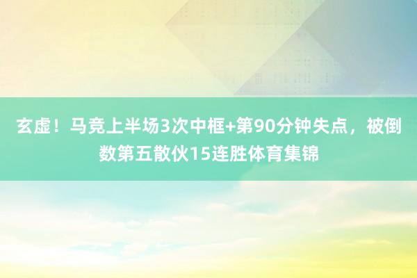玄虚！马竞上半场3次中框+第90分钟失点，被倒数第五散伙15连胜体育集锦