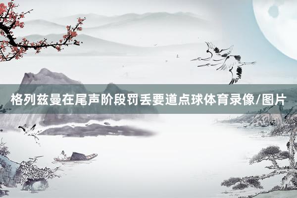 格列兹曼在尾声阶段罚丢要道点球体育录像/图片