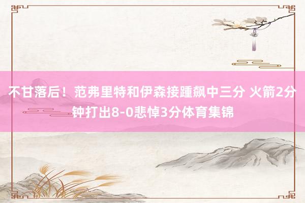 不甘落后！范弗里特和伊森接踵飙中三分 火箭2分钟打出8-0悲悼3分体育集锦