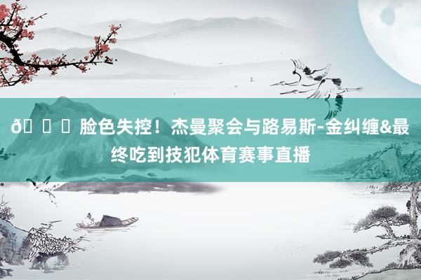 😕脸色失控！杰曼聚会与路易斯-金纠缠&最终吃到技犯体育赛事直播