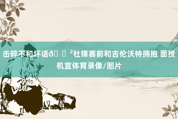 击碎不和坏话😲杜锋赛前和吉伦沃特拥抱 面授机宜体育录像/图片