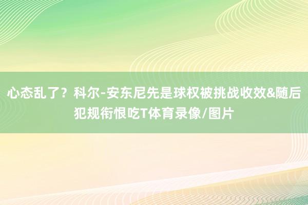 心态乱了？科尔-安东尼先是球权被挑战收效&随后犯规衔恨吃T体育录像/图片