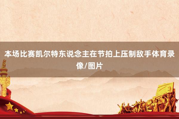 本场比赛凯尔特东说念主在节拍上压制敌手体育录像/图片