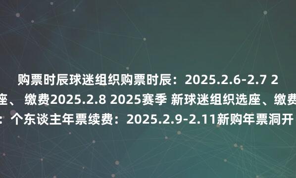 购票时辰球迷组织购票时辰：2025.2.6-2.7 2024赛季球迷组织优先选座、 缴费2025.2.8 2025赛季 新球迷组织选座、缴费老球迷续费通谈：个东谈主年票续费：2025.2.9-2.11新购年票洞开：2025.2.14-3.10票种及价钱平淡年票：699元(球迷组织年票)、1000元、 1200元、 1500元、1800元商务年票：4500元散票：60元、100元、120元、150元、180元、300元    世界杯体育信息