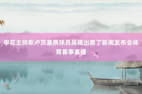 申花主帅斯卢茨基携球员吴曦出席了新闻发布会体育赛事直播