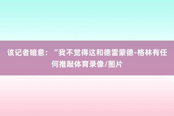 该记者暗意：“我不觉得这和德雷蒙德-格林有任何推敲体育录像/图片