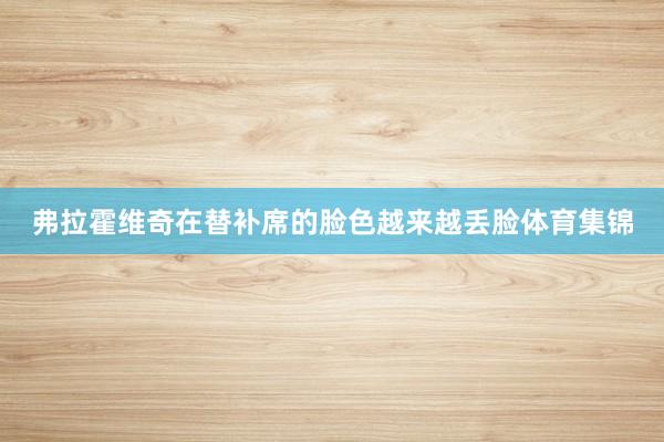 弗拉霍维奇在替补席的脸色越来越丢脸体育集锦