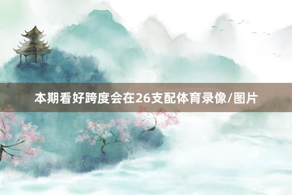 本期看好跨度会在26支配体育录像/图片