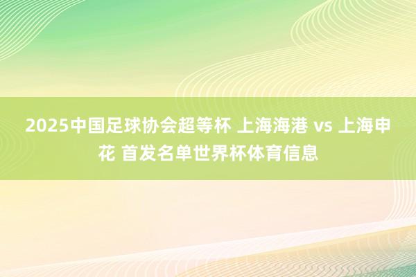 2025中国足球协会超等杯 上海海港 vs 上海申花 首发名单世界杯体育信息