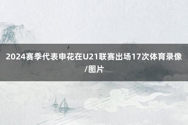 2024赛季代表申花在U21联赛出场17次体育录像/图片