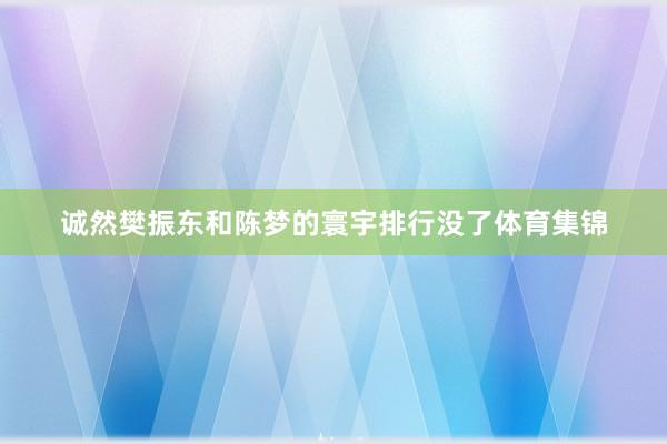 诚然樊振东和陈梦的寰宇排行没了体育集锦