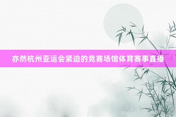 亦然杭州亚运会紧迫的竞赛场馆体育赛事直播