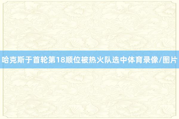 哈克斯于首轮第18顺位被热火队选中体育录像/图片