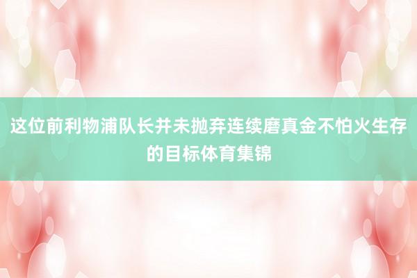 这位前利物浦队长并未抛弃连续磨真金不怕火生存的目标体育集锦