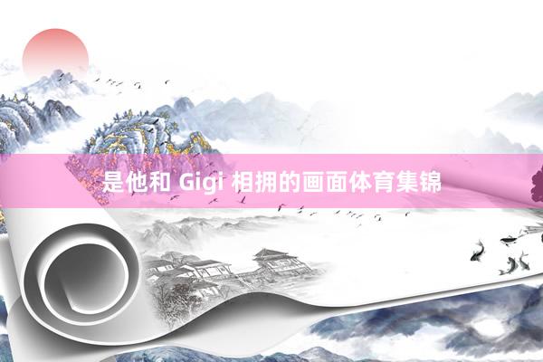 是他和 Gigi 相拥的画面体育集锦