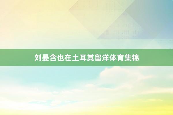 刘晏含也在土耳其留洋体育集锦