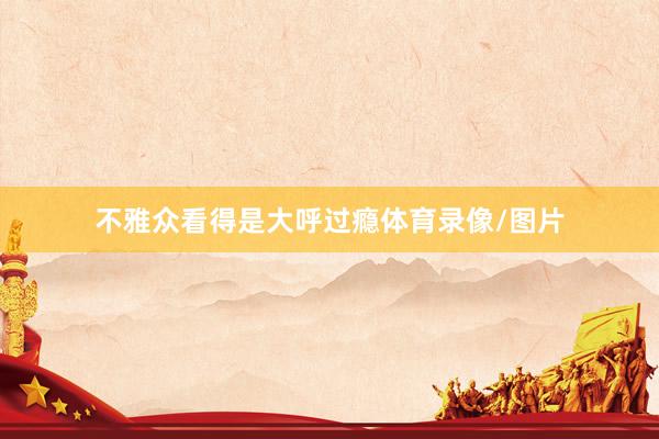 不雅众看得是大呼过瘾体育录像/图片