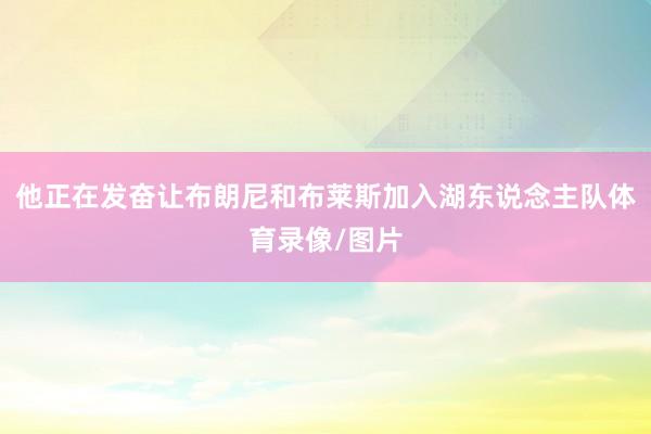 他正在发奋让布朗尼和布莱斯加入湖东说念主队体育录像/图片