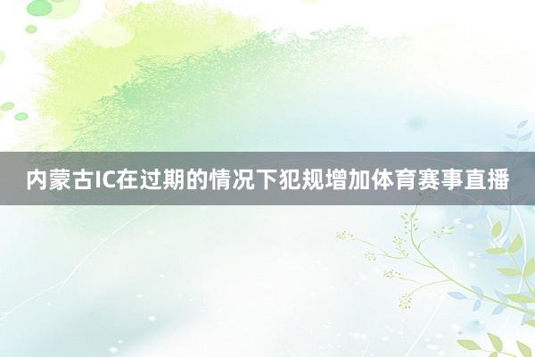 内蒙古IC在过期的情况下犯规增加体育赛事直播
