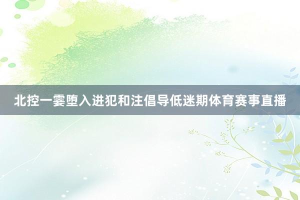 北控一霎堕入进犯和注倡导低迷期体育赛事直播