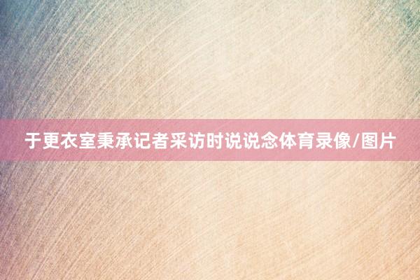 于更衣室秉承记者采访时说说念体育录像/图片