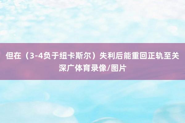 但在（3-4负于纽卡斯尔）失利后能重回正轨至关深广体育录像/图片