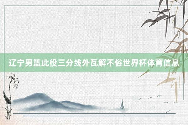 辽宁男篮此役三分线外瓦解不俗世界杯体育信息