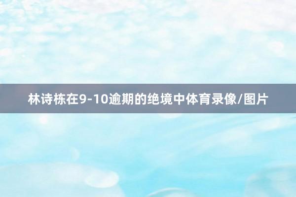 林诗栋在9-10逾期的绝境中体育录像/图片
