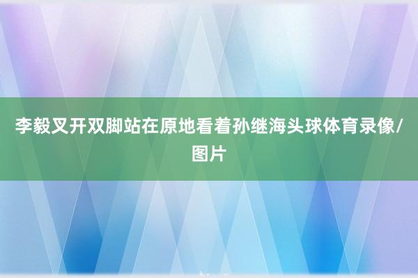 李毅叉开双脚站在原地看着孙继海头球体育录像/图片