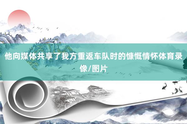 他向媒体共享了我方重返车队时的慷慨情怀体育录像/图片