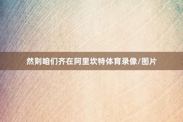 然则咱们齐在阿里坎特体育录像/图片