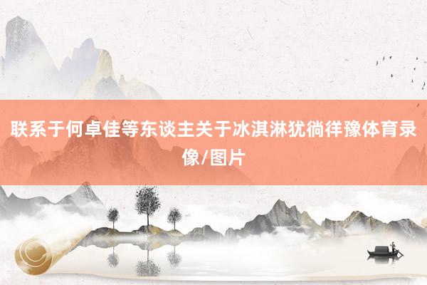 联系于何卓佳等东谈主关于冰淇淋犹徜徉豫体育录像/图片