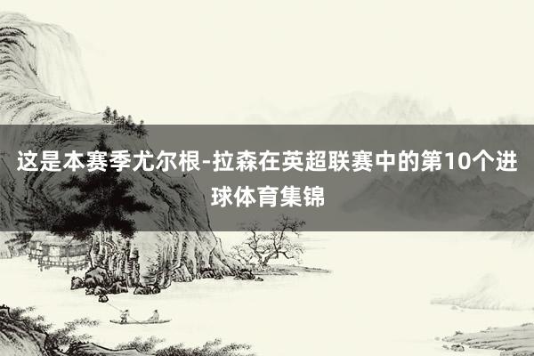 这是本赛季尤尔根-拉森在英超联赛中的第10个进球体育集锦