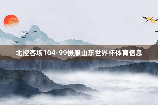 北控客场104-99慑服山东世界杯体育信息