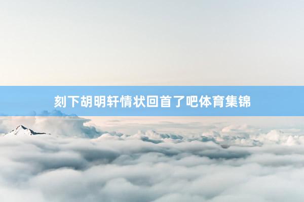 刻下胡明轩情状回首了吧体育集锦