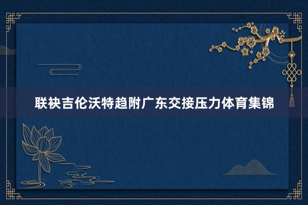 联袂吉伦沃特趋附广东交接压力体育集锦