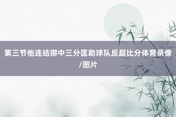 第三节他连结掷中三分匡助球队反超比分体育录像/图片