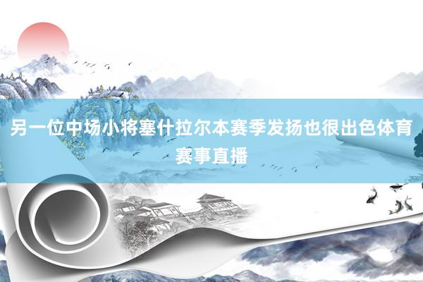 另一位中场小将塞什拉尔本赛季发扬也很出色体育赛事直播