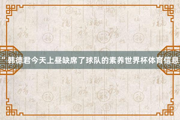 ”韩德君今天上昼缺席了球队的素养世界杯体育信息