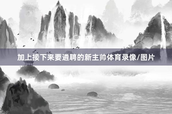 加上接下来要遴聘的新主帅体育录像/图片