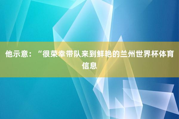 他示意：“很荣幸带队来到鲜艳的兰州世界杯体育信息