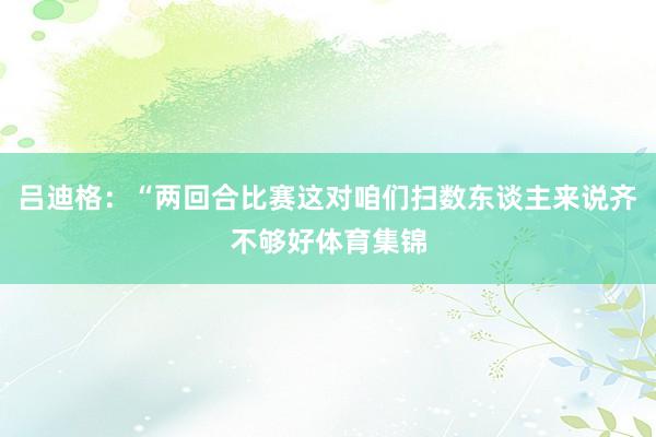 吕迪格：“两回合比赛这对咱们扫数东谈主来说齐不够好体育集锦