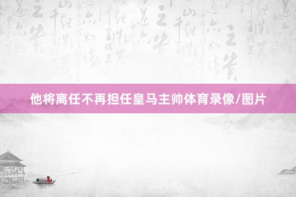 他将离任不再担任皇马主帅体育录像/图片