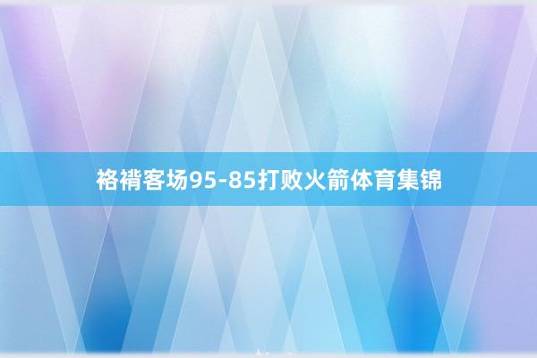 袼褙客场95-85打败火箭体育集锦