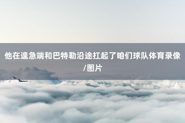 他在遑急端和巴特勒沿途扛起了咱们球队体育录像/图片