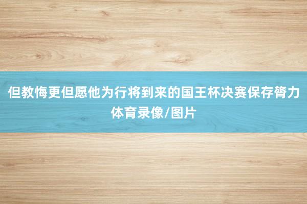但教悔更但愿他为行将到来的国王杯决赛保存膂力体育录像/图片