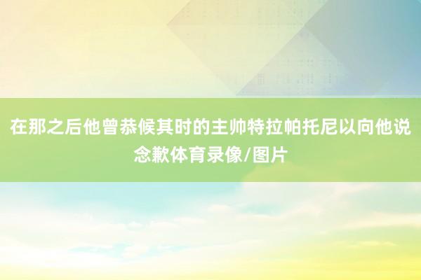 在那之后他曾恭候其时的主帅特拉帕托尼以向他说念歉体育录像/图片