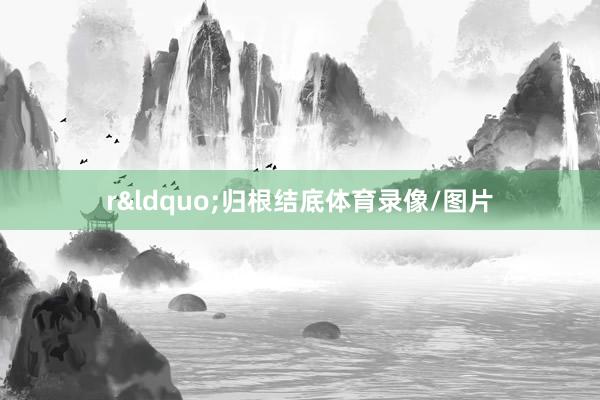 r“归根结底体育录像/图片