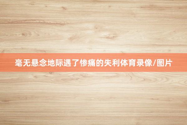 毫无悬念地际遇了惨痛的失利体育录像/图片